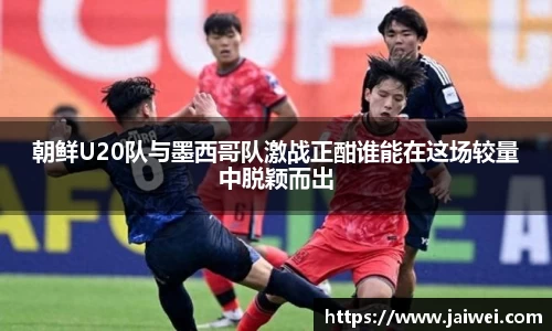 朝鲜U20队与墨西哥队激战正酣谁能在这场较量中脱颖而出