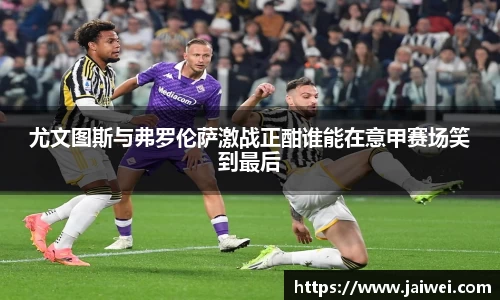 尤文图斯与弗罗伦萨激战正酣谁能在意甲赛场笑到最后